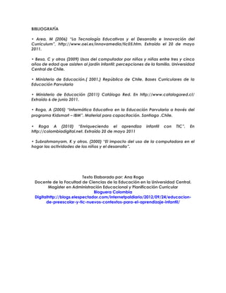 BIBLIOGRAFÍA
• Area, M (2006) “La Tecnología Educativas y el Desarrollo e Innovación del
Currículum”, http://www.oei.es/innovamedia/tic05.htm. Extraído el 20 de mayo
2011.
• Besa, C y otros (2009) Usos del computador por niños y niñas entre tres y cinco
años de edad que asisten al jardín infantil: percepciones de la familia. Universidad
Central de Chile.
• Ministerio de Educación.( 2001.) República de Chile. Bases Curriculares de la
Educación Parvularia
• Ministerio de Educación (2011) Catálogo Red. En http://www.catalogored.cl/
Extraído 6 de junio 2011.
• Roga, A (2005) “Informática Educativa en la Educación Parvularia a través del
programa Kidsmart – IBM”. Material para capacitación. Santiago .Chile.
• Roga A (2010) “Enriqueciendo el aprendiza infantil con TIC”. En
http://colombiadigital.net. Extraído 20 de mayo 2011
• Subrahmanyam, K y otros. (2000) “El impacto del uso de la computadora en el
hogar las actividades de los niños y el desarrollo”.
Texto Elaborado por: Ana Roga
Docente de la Facultad de Ciencias de la Educación en la Universidad Central.
Magíster en Administración Educacional y Planificación Curricular
Bloguera Colombia
Digitalhttp://blogs.elespectador.com/internetpaldiario/2012/09/24/educacion-
de-preescolar-y-tic-nuevos-contextos-para-el-aprendizaje-infantil/
 