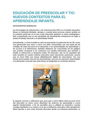 EDUCACIÓN DE PREESCOLAR Y TIC:
NUEVOS CONTEXTOS PARA EL
APRENDIZAJE INFANTIL
ANTECEDENTES GENERALES
Las Tecnologías de Información y de Comunicación (TIC) en el ámbito educativo
tienen un horizonte ilimitado, siempre y cuando estos recursos cobran sentido en
el contexto particular en el que cada educador gestiona su hacer pedagógico.
Está comprobado que el uso apropiado de herramientas enriquecen sin lugar a
dudas el trabajo docente y el aprendizaje infantil.
Actualmente, a nivel mundial se está reconociendo el potencial de las TIC como
una generación que nace y crece con ellas. Conscientes, por una parte de las
ventajas de estos recursos en el desarrollo y las oportunidades de aprendizaje o
de acceso a la información, también debemos ser conscientes de los peligros
que pueden ocasionar si no contamos con adultos informados que orienten y
medie su interacción a temprana edad. Tal situación, aún no ha quedado del
todo resuelta en nuestro sistema educativo para educación preescolar, puesto
que no hace falta una mayor alfabetización digital de educadores, hoy nos
hemos preocupado más por las herramientas, que por las personas responsables
y la demanda curricular que estas tienen al integrarlas en contextos diversos.
Es urgente conocer y reflexionar qué, para qué y cómo utilizar estos recursos. El rol
del educador es clave como diseñador de entornos de aprendizaje y como
agente transformador, a fin de permitirle que su utilidad se maximice cuando
consiga asimilarlos a su cultura y a la de su institución educativa. Esta apropiación
debe apuntar a que cada docente descubra desde sus intereses personales, su
 