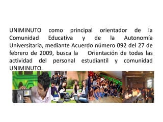 UNIMINUTO como principal orientador de la
Comunidad Educativa y de la Autonomía
Universitaria, mediante Acuerdo número 092 del 27 de
febrero de 2009, busca la Orientación de todas las
actividad del personal estudiantil y comunidad
UNIMINUTO.
 