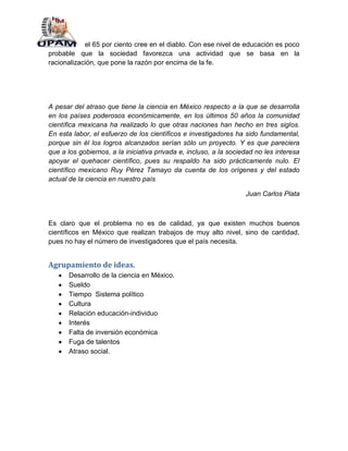 el 65 por ciento cree en el diablo. Con ese nivel de educación es poco
probable que la sociedad favorezca una actividad que se basa en la
racionalización, que pone la razón por encima de la fe.

A pesar del atraso que tiene la ciencia en México respecto a la que se desarrolla
en los países poderosos económicamente, en los últimos 50 años la comunidad
científica mexicana ha realizado lo que otras naciones han hecho en tres siglos.
En esta labor, el esfuerzo de los científicos e investigadores ha sido fundamental,
porque sin él los logros alcanzados serían sólo un proyecto. Y es que pareciera
que a los gobiernos, a la iniciativa privada e, incluso, a la sociedad no les interesa
apoyar el quehacer científico, pues su respaldo ha sido prácticamente nulo. El
científico mexicano Ruy Pérez Tamayo da cuenta de los orígenes y del estado
actual de la ciencia en nuestro país
Juan Carlos Plata

Es claro que el problema no es de calidad, ya que existen muchos buenos
científicos en México que realizan trabajos de muy alto nivel, sino de cantidad,
pues no hay el número de investigadores que el país necesita.

Agrupamiento de ideas.
Desarrollo de la ciencia en México.
Sueldo
Tiempo Sistema político
Cultura
Relación educación-individuo
Interés
Falta de inversión económica
Fuga de talentos
Atraso social.

 