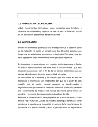 2.2 FORMULACIÓN DEL PROBLEMA
¿Qué

herramientas informáticas serán necesarias para fortalecer y

dinamizar las actividades y registros necesarios para el desarrollo normal
de las actividades académicas de los estudiantes?

2.3 JUSTIFICACIÓN
Uno de los elementos que motivo esta investigación fue el observar como
en la institución no existe un control sobre los diferentes aspectos que
hacen que los estudiantes no asistan a la Institución Educativa y que los
lleva a presentar bajos rendimientos en los procesos cognitivos.
Es importante comprometernos con nuestras instituciones para enfrentar
no solo el desconocimiento del tema, sino la falta de interés que esta
situación ha generado, con el fin de dar un cambio sistemático que nos
vincule a los alumnos, docentes y comunidad educativa
La vinculación de la escuela y los medios que nos ofrece el área de
tecnología e informática son importantes por que es a partir de esta
relación que se pueden generar procesos de transformación y
seguimiento que promueven el desarrollo individual y colectivo partiendo
del conocimiento del medio y del manejo del mismo como formas de
construir ¨ proyectos de mejoramiento de la calidad de vida.
Mediante la implementación de la propuesta en el Instituto Técnico Cristo
Obrero Paz y Futuro de Cúcuta, se muestran estrategias para hacer tomar
conciencia a estudiantes y comunidad en general de la importancia de la
asistencia a la jornada escolar y esto le permite llevar un seguimiento

 