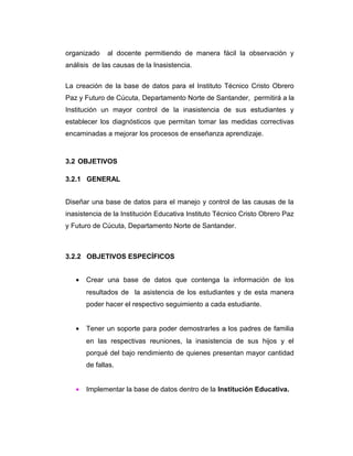 organizado

al docente permitiendo de manera fácil la observación y

análisis de las causas de la Inasistencia.
La creación de la base de datos para el Instituto Técnico Cristo Obrero
Paz y Futuro de Cúcuta, Departamento Norte de Santander, permitirá a la
Institución un mayor control de la inasistencia de sus estudiantes y
establecer los diagnósticos que permitan tomar las medidas correctivas
encaminadas a mejorar los procesos de enseñanza aprendizaje.

3.2 OBJETIVOS
3.2.1 GENERAL
Diseñar una base de datos para el manejo y control de las causas de la
inasistencia de la Institución Educativa Instituto Técnico Cristo Obrero Paz
y Futuro de Cúcuta, Departamento Norte de Santander.

3.2.2 OBJETIVOS ESPECÍFICOS
•

Crear una base de datos que contenga la información de los
resultados de la asistencia de los estudiantes y de esta manera
poder hacer el respectivo seguimiento a cada estudiante.

•

Tener un soporte para poder demostrarles a los padres de familia
en las respectivas reuniones, la inasistencia de sus hijos y el
porqué del bajo rendimiento de quienes presentan mayor cantidad
de fallas.

•

Implementar la base de datos dentro de la Institución Educativa.

 
