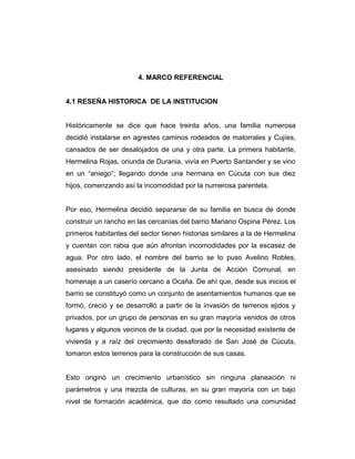 4. MARCO REFERENCIAL
4.1 RESEÑA HISTORICA DE LA INSTITUCION
Históricamente se dice que hace treinta años, una familia numerosa
decidió instalarse en agrestes caminos rodeados de matorrales y Cujíes,
cansados de ser desalojados de una y otra parte. La primera habitante,
Hermelina Rojas, oriunda de Durania, vivía en Puerto Santander y se vino
en un “aniego”; llegando donde una hermana en Cúcuta con sus diez
hijos, comenzando así la incomodidad por la numerosa parentela.
Por eso, Hermelina decidió separarse de su familia en busca de donde
construir un rancho en las cercanías del barrio Mariano Ospina Pérez. Los
primeros habitantes del sector tienen historias similares a la de Hermelina
y cuentan con rabia que aún afrontan incomodidades por la escasez de
agua. Por otro lado, el nombre del barrio se lo puso Avelino Robles,
asesinado siendo presidente de la Junta de Acción Comunal, en
homenaje a un caserío cercano a Ocaña. De ahí que, desde sus inicios el
barrio se constituyó como un conjunto de asentamientos humanos que se
formó, creció y se desarrolló a partir de la invasión de terrenos ejidos y
privados, por un grupo de personas en su gran mayoría venidos de otros
lugares y algunos vecinos de la ciudad, que por la necesidad existente de
vivienda y a raíz del crecimiento desaforado de San José de Cúcuta,
tomaron estos terrenos para la construcción de sus casas.
Esto originó un crecimiento urbanístico sin ninguna planeación ni
parámetros y una mezcla de culturas, en su gran mayoría con un bajo
nivel de formación académica, que dio como resultado una comunidad

 