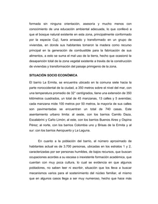 formada sin ninguna orientación, asesoría y mucho menos con
conocimiento de una educación ambiental adecuada, lo que conllevó a
que el bosque natural existente en esta zona, principalmente conformado
por la especie Cují, fuera arrasado y transformado en un grupo de
viviendas, en donde sus habitantes tomaron la madera como recurso
principal en la generación de combustible para la fabricación de sus
alimentos, a esto se suma el mal uso de la tierra, hecho que ocasionó la
desaparición total de la zona vegetal existente a través de la construcción
de viviendas y transformación del paisaje primigenio de la zona.
SITUACIÓN SOCIO ECONÓMICA
El barrio La Ermita, se encuentra ubicado en la comuna siete hacia la
parte noroccidental de la ciudad, a 350 metros sobre el nivel del mar, con
una temperatura promedio de 32° centígrados, tiene una extensión de 350
kilómetros cuadrados, un total de 45 manzanas, 13 calles y 5 avenidas;
cada manzana mide 100 metros por 50 metros, la mayoría de sus calles
son pavimentadas se encuentran un total de 740 casas. Este
asentamiento urbano limita: al oeste, con los barrios Camilo Daza,
Escalabrini y Caño Limón; al este, con los barrios Buenos Aires y Ospina
Pérez; al norte, con los barrios Colombia uno y Brisas de la Ermita y al
sur: con los barrios Aeropuerto y La Laguna.
En cuanto a la población del barrio, el número aproximado de
habitantes actual es de 3.700 personas, ubicadas en los estratos 1 y 2,
caracterizadas por ser personas humildes, de bajos recursos, que buscan
ocupaciones acordes a su escasa o inexistente formación académica, que
cuentan con muy poca cultura, lo cual se evidencia en que algunos
pobladores, no saben leer ni escribir, situación que los lleva a buscar
mecanismos varios para el sostenimiento del núcleo familiar, el mismo
que en algunos casos llega a ser muy numeroso, hecho que hace más

 