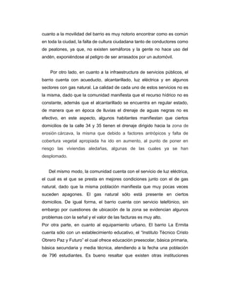 cuanto a la movilidad del barrio es muy notorio encontrar como es común
en toda la ciudad, la falta de cultura ciudadana tanto de conductores como
de peatones, ya que, no existen semáforos y la gente no hace uso del
andén, exponiéndose al peligro de ser arrasados por un automóvil.
Por otro lado, en cuanto a la infraestructura de servicios públicos, el
barrio cuenta con acueducto, alcantarillado, luz eléctrica y en algunos
sectores con gas natural. La calidad de cada uno de estos servicios no es
la misma, dado que la comunidad manifiesta que el recurso hídrico no es
constante, además que el alcantarillado se encuentra en regular estado,
de manera que en época de lluvias el drenaje de aguas negras no es
efectivo, en este aspecto, algunos habitantes manifiestan que ciertos
domicilios de la calle 34 y 35 tienen el drenaje dirigido hacia la zona de
erosión cárcava, la misma que debido a factores antrópicos y falta de
cobertura vegetal apropiada ha ido en aumento, al punto de poner en
riesgo las viviendas aledañas, algunas de las cuales ya se han
desplomado.
Del mismo modo, la comunidad cuenta con el servicio de luz eléctrica,
el cual es el que se presta en mejores condiciones junto con el de gas
natural, dado que la misma población manifiesta que muy pocas veces
suceden apagones. El gas natural sólo está presente en ciertos
domicilios. De igual forma, el barrio cuenta con servicio telefónico, sin
embargo por cuestiones de ubicación de la zona se evidencian algunos
problemas con la señal y el valor de las facturas es muy alto.
Por otra parte, en cuanto al equipamiento urbano, El barrio La Ermita
cuenta sólo con un establecimiento educativo, el “Instituto Técnico Cristo
Obrero Paz y Futuro” el cual ofrece educación preescolar, básica primaria,
básica secundaria y media técnica, atendiendo a la fecha una población
de 796 estudiantes. Es bueno resaltar que existen otras instituciones

 