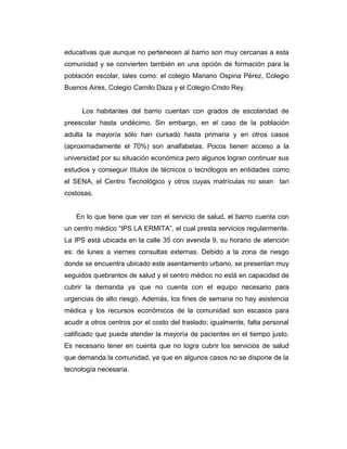 educativas que aunque no pertenecen al barrio son muy cercanas a esta
comunidad y se convierten también en una opción de formación para la
población escolar, tales como: el colegio Mariano Ospina Pérez, Colegio
Buenos Aires, Colegio Camilo Daza y el Colegio Cristo Rey.
Los habitantes del barrio cuentan con grados de escolaridad de
preescolar hasta undécimo. Sin embargo, en el caso de la población
adulta la mayoría sólo han cursado hasta primaria y en otros casos
(aproximadamente el 70%) son analfabetas. Pocos tienen acceso a la
universidad por su situación económica pero algunos logran continuar sus
estudios y conseguir títulos de técnicos o tecnólogos en entidades como
el SENA, el Centro Tecnológico y otros cuyas matrículas no sean tan
costosas.
En lo que tiene que ver con el servicio de salud, el barrio cuenta con
un centro médico “IPS LA ERMITA”, el cual presta servicios regularmente.
La IPS está ubicada en la calle 35 con avenida 9, su horario de atención
es: de lunes a viernes consultas externas. Debido a la zona de riesgo
donde se encuentra ubicado este asentamiento urbano, se presentan muy
seguidos quebrantos de salud y el centro médico no está en capacidad de
cubrir la demanda ya que no cuenta con el equipo necesario para
urgencias de alto riesgo. Además, los fines de semana no hay asistencia
médica y los recursos económicos de la comunidad son escasos para
acudir a otros centros por el costo del traslado; igualmente, falta personal
calificado que pueda atender la mayoría de pacientes en el tiempo justo.
Es necesario tener en cuenta que no logra cubrir los servicios de salud
que demanda la comunidad, ya que en algunos casos no se dispone de la
tecnología necesaria.

 