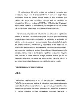 El equipamiento del barrio, en éste los centros de recreación son
escasos. La mayor parte de estas actividades de recreación las practican
en la calle; existe una cancha en mal estado, es sólo un terreno que
cuenta con arcos para microfútbol aunque está en proyecto un
polideportivo. El terreno es de una ONG “Caro del Catatumbo” dirigida por
Acción Social. También se encuentra un pequeño parque que sólo cuenta
con un pasamano para que los niños y jóvenes se entretengan.
Por otro lado, tampoco existe actualmente una actividad de explotación
minera, al respecto, con anterioridad (hace 10 años aproximadamente)
existieron algunos chircales que basaron su trabajo en la fabricación de
ladrillos en forma artesanal y a menor escala. Esta actividad afecto parte
del terreno del barrio, debilitándolo y afectándolo de tal modo que se
erosiono en gran parte hacia el noroccidente del barrio; del mismo modo,
una proporción muy baja de familias, desarrollan actividades tales como la
crianza porcinos, aves de corral (pollos y gallinas) en su gran mayoría
para consumo o venta detallada. Luego podemos afirmar que no se
presentan actividades pecuarias que se consideren como tal, debido a
que estas no se realizan buscando una explotación a gran escala.

PROYECTO EDUCATIVO INSTITUCIONAL

MISIÓN

La Institución Educativa INSTITUTO TÉCNICO CRISTO OBRERO PAZ Y
FUTURO, se compromete a elevar la calidad de los procesos educativos
y con ellos la eficiencia de la formación que imparte, para satisfacer las
necesidades prioritarias del medio, ofreciendo una educación Académica
y

Técnica, mediante procesos pedagógicos, culturales, prácticos

y

 