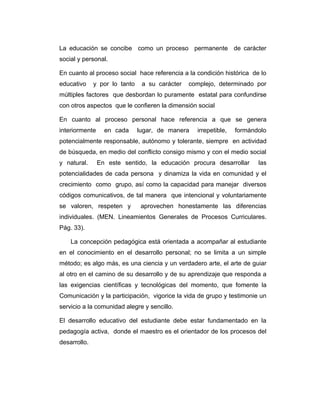 La educación se concibe como un proceso permanente de carácter
social y personal.
En cuanto al proceso social hace referencia a la condición histórica de lo
educativo

y por lo tanto

a su carácter

complejo, determinado por

múltiples factores que desbordan lo puramente estatal para confundirse
con otros aspectos que le confieren la dimensión social
En cuanto al proceso personal hace referencia a que se genera
interiormente

en cada

lugar, de manera

irrepetible,

formándolo

potencialmente responsable, autónomo y tolerante, siempre en actividad
de búsqueda, en medio del conflicto consigo mismo y con el medio social
y natural.

En este sentido, la educación procura desarrollar

las

potencialidades de cada persona y dinamiza la vida en comunidad y el
crecimiento como grupo, así como la capacidad para manejar diversos
códigos comunicativos, de tal manera que intencional y voluntariamente
se valoren, respeten y

aprovechen honestamente las diferencias

individuales. (MEN. Lineamientos Generales de Procesos Curriculares.
Pág. 33).
La concepción pedagógica está orientada a acompañar al estudiante
en el conocimiento en el desarrollo personal; no se limita a un simple
método; es algo más, es una ciencia y un verdadero arte, el arte de guiar
al otro en el camino de su desarrollo y de su aprendizaje que responda a
las exigencias científicas y tecnológicas del momento, que fomente la
Comunicación y la participación, vigorice la vida de grupo y testimonie un
servicio a la comunidad alegre y sencillo.
El desarrollo educativo del estudiante debe estar fundamentado en la
pedagogía activa, donde el maestro es el orientador de los procesos del
desarrollo.

 