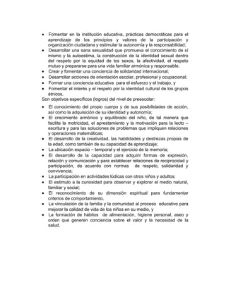 •

Fomentar en la institución educativa, prácticas democráticas para el
aprendizaje de los principios y valores de la participación y
organización ciudadana y estimular la autonomía y la responsabilidad;
• Desarrollar una sana sexualidad que promueva el conocimiento de sí
mismo y la autoestima, la construcción de la identidad sexual dentro
del respeto por la equidad de los sexos, la afectividad, el respeto
mutuo y prepararse para una vida familiar armónica y responsable.
• Crear y fomentar una conciencia de solidaridad internacional;
• Desarrollar acciones de orientación escolar, profesional y ocupacional;
• Formar una conciencia educativa para el esfuerzo y el trabajo, y
• Fomentar el interés y el respeto por la identidad cultural de los grupos
étnicos.
Son objetivos específicos (logros) del nivel de preescolar:
•
•

•
•
•

•
•
•
•
•

El conocimiento del propio cuerpo y de sus posibilidades de acción,
así como la adquisición de su identidad y autonomía;
El crecimiento armónico y equilibrado del niño, de tal manera que
facilite la motricidad, el aprestamiento y la motivación para la lecto –
escritura y para las soluciones de problemas que impliquen relaciones
y operaciones matemáticas;
El desarrollo de la creatividad, las habilidades y destrezas propias de
la edad, como también de su capacidad de aprendizaje;
La ubicación espacio – temporal y el ejercicio de la memoria;
El desarrollo de la capacidad para adquirir formas de expresión,
relación y comunicación y para establecer relaciones de reciprocidad y
participación, de acuerdo con normas de respeto, solidaridad y
convivencia;
La participación en actividades lúdicas con otros niños y adultos;
El estimulo a la curiosidad para observar y explorar el medio natural,
familiar y social;
El reconocimiento de su dimensión espiritual para fundamentar
criterios de comportamiento.
La vinculación de la familia y la comunidad al proceso educativo para
mejorar la calidad de vida de los niños en su medio, y
La formación de hábitos de alimentación, higiene personal, aseo y
orden que generen conciencia sobre el valor y la necesidad de la
salud.

 