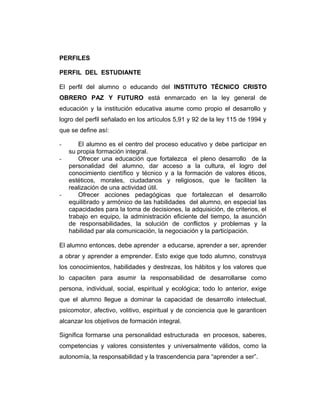 PERFILES
PERFIL DEL ESTUDIANTE
El perfil del alumno o educando del INSTITUTO TÉCNICO CRISTO
OBRERO PAZ Y FUTURO está enmarcado en la ley general de
educación y la institución educativa asume como propio el desarrollo y
logro del perfil señalado en los artículos 5,91 y 92 de la ley 115 de 1994 y
que se define así:
-

-

El alumno es el centro del proceso educativo y debe participar en
su propia formación integral.
Ofrecer una educación que fortalezca el pleno desarrollo de la
personalidad del alumno, dar acceso a la cultura, el logro del
conocimiento científico y técnico y a la formación de valores éticos,
estéticos, morales, ciudadanos y religiosos, que le faciliten la
realización de una actividad útil.
Ofrecer acciones pedagógicas que fortalezcan el desarrollo
equilibrado y armónico de las habilidades del alumno, en especial las
capacidades para la toma de decisiones, la adquisición, de criterios, el
trabajo en equipo, la administración eficiente del tiempo, la asunción
de responsabilidades, la solución de conflictos y problemas y la
habilidad par ala comunicación, la negociación y la participación.

El alumno entonces, debe aprender a educarse, aprender a ser, aprender
a obrar y aprender a emprender. Esto exige que todo alumno, construya
los conocimientos, habilidades y destrezas, los hábitos y los valores que
lo capaciten para asumir la responsabilidad de desarrollarse como
persona, individual, social, espiritual y ecológica; todo lo anterior, exige
que el alumno llegue a dominar la capacidad de desarrollo intelectual,
psicomotor, afectivo, volitivo, espiritual y de conciencia que le garanticen
alcanzar los objetivos de formación integral.
Significa formarse una personalidad estructurada en procesos, saberes,
competencias y valores consistentes y universalmente válidos, como la
autonomía, la responsabilidad y la trascendencia para “aprender a ser”.

 
