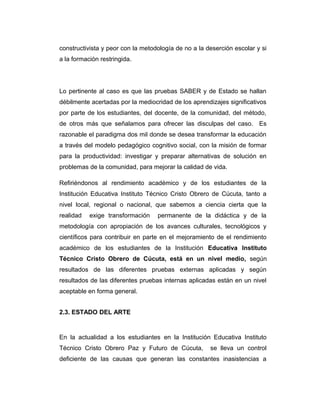 constructivista y peor con la metodología de no a la deserción escolar y si
a la formación restringida.

Lo pertinente al caso es que las pruebas SABER y de Estado se hallan
débilmente acertadas por la mediocridad de los aprendizajes significativos
por parte de los estudiantes, del docente, de la comunidad, del método,
de otros más que señalamos para ofrecer las disculpas del caso. Es
razonable el paradigma dos mil donde se desea transformar la educación
a través del modelo pedagógico cognitivo social, con la misión de formar
para la productividad: investigar y preparar alternativas de solución en
problemas de la comunidad, para mejorar la calidad de vida.
Refiriéndonos al rendimiento académico y de los estudiantes de la
Institución Educativa Instituto Técnico Cristo Obrero de Cúcuta, tanto a
nivel local, regional o nacional, que sabemos a ciencia cierta que la
realidad

exige transformación

permanente de la didáctica y de la

metodología con apropiación de los avances culturales, tecnológicos y
científicos para contribuir en parte en el mejoramiento de el rendimiento
académico de los estudiantes de la Institución Educativa Instituto
Técnico Cristo Obrero de Cúcuta, está en un nivel medio, según
resultados de las diferentes pruebas externas aplicadas y según
resultados de las diferentes pruebas internas aplicadas están en un nivel
aceptable en forma general.
2.3. ESTADO DEL ARTE

En la actualidad a los estudiantes en la Institución Educativa Instituto
Técnico Cristo Obrero Paz y Futuro de Cúcuta,

se lleva un control

deficiente de las causas que generan las constantes inasistencias a

 