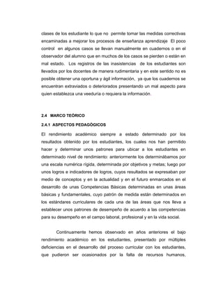 clases de los estudiante lo que no permite tomar las medidas correctivas
encaminadas a mejorar los procesos de enseñanza aprendizaje El poco
control en algunos casos se llevan manualmente en cuadernos o en el
observador del alumno que en muchos de los casos se pierden o están en
mal estado. Los registros de las inasistencias de los estudiantes son
llevados por los docentes de manera rudimentaria y en este sentido no es
posible obtener una oportuna y ágil información, ya que los cuadernos se
encuentran extraviados o deteriorados presentando un mal aspecto para
quien establezca una veeduría o requiera la información.

2.4 MARCO TEÓRICO
2.4.1 ASPECTOS PEDAGÓGICOS

El rendimiento académico siempre a estado determinado por los
resultados obtenido por los estudiantes, los cuales nos han permitido
hacer y determinar unos patrones para ubicar a los estudiantes en
determinado nivel de rendimiento: anteriormente los determinábamos por
una escala numérica rígida, determinada por objetivos y metas; luego por
unos logros e indicadores de logros, cuyos resultados se expresaban por
medio de conceptos y en la actualidad y en el futuro enmarcados en el
desarrollo de unas Competencias Básicas determinadas en unas áreas
básicas y fundamentales, cuyo patrón de medida están determinados en
los estándares curriculares de cada una de las áreas que nos lleva a
establecer unos patrones de desempeño de acuerdo a las competencias
para su desempeño en el campo laboral, profesional y en la vida social.
Continuamente hemos observado en años anteriores el bajo
rendimiento académico en los estudiantes, presentado por múltiples
deficiencias en el desarrollo del proceso curricular con los estudiantes,
que pudieron ser ocasionados por la falta de recursos humanos,

 