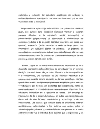 materiales y reducción del calendario académico; sin embargo la
elaboración de esta investigación que tiene una base real, que se esta
viviendo en toda la Institución.
Un problema de aprendizaje es la dificultad que presenta un niño o un
joven, que aunque tiene capacidad intelectual “normal” o superior,
presenta

dificultad

en

la

asimilación

(recibir

información),

el

procesamiento (organización). La codificación e interiorización de
conceptos verbales o de ejecución (construir una torre con cubos, por
ejemplo), evocación (poder recordar a corto o largo plazo una
información) y/o ejecución (poner en practica).

El problema de

aprendizaje no necesariamente incluye todos estos factores a la vez, esto
seria un verdadero caos. Se presenta en cualquiera de las etapas de este
proceso y a veces agrupa a dos o más.
Robert Gagne en su teoría Procesamiento de Información de fin el
desarrollo cognoscitivo solo en términos de aprendizaje y no en términos
de algún proceso interno. Gagne Hallo diferencia entre las capacidades
y el conocimiento, una capacidad es una habilidad intelectual o un
proceso que capacita para la ejecución de tareas especificas, mientras
que el conocimiento es aquello que puede ser recuperado por la memoria
y verbalizado. Los hechos son elementos del conocimiento. Tanto las
capacidades como el conocimiento son necesarias para el proceso de la
educación; interactúan en la ejecución de tareas.

Sin embargo su

inquietud es la de el desarrollo humano, en todas sus manifestaciones,
dependerá de dos factores: crecimiento y aprendizaje y de sus
interacciones. Las causas que influyen sobre el crecimiento estarían
genéticamente determinadas y los factores que actúan sobre el
aprendizaje principalmente por acontecimientos que pertenecen al medio
ambiente donde vive el individuo. Esto significa que la experiencia y los

 