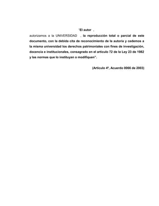“El autor ,
autorizamos a la UNIVERSIDAD

, la reproducción total o parcial de este

documento, con la debida cita de reconocimiento de la autoría y cedemos a
la misma universidad los derechos patrimoniales con fines de investigación,
docencia e institucionales, consagrado en el artículo 72 de la Ley 23 de 1982
y las normas que lo instituyan o modifiquen”.
(Artículo 4º, Acuerdo 0066 de 2003)

 