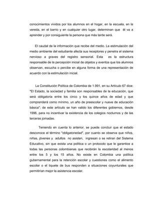 conocimientos vividos por los alumnos en el hogar, en la escuela, en la
vereda, en el barrio y en cualquier otro lugar, determinan que él va a
aprender y por consiguiente la persona que más tarde será.
El caudal de la información que recibe del medio. La estimulación del
medio ambiente del estudiante afecta sus receptores y penetra el sistema
nervioso a graves del registro sensorial. Esta

es la estructura

responsable de la percepción inicial de objetos y eventos que los alumnos
observan, escucha o percibe en alguna forma de una representación de
acuerdo con la estimulación inicial.

La Constitución Política de Colombia de 1.991, en su Artículo 67 dice:
"El Estado, la sociedad y familia son responsables de la educación, que
será obligatoria entre los cinco y los quince años de edad y que
comprenderá como mínimo, un año de preescolar y nueve de educación
básica"; de este artículo se han valido los diferentes gobiernos, desde
1996, para no incentivar la existencia de los colegios nocturnos y de las
terceras jornadas.
Teniendo en cuenta lo anterior, se puede concluir que el estado
desconoce el término "obligatoriedad", por cuanto se observa que niños,
niñas, jóvenes y adultos no asisten, ingresan o se retiran del Sistema
Educativo, sin que exista una política o un protocolo que le garantice a
todas las personas colombianas que recibirán la escolaridad al menos
entre los 5 y los 15 años. No existe en Colombia una política
gubernamental para la retención escolar y cuestiones como el alimento
escolar o el tiquete de bus responden a situaciones coyunturales que
permitirían mejor la asistencia escolar.

 