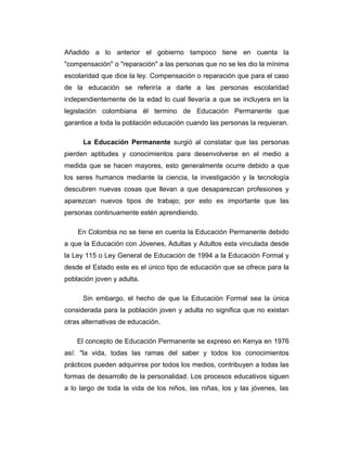 Añadido a lo anterior el gobierno tampoco tiene en cuenta la
"compensación" o "reparación" a las personas que no se les dio la mínima
escolaridad que dice la ley. Compensación o reparación que para el caso
de la educación se referiría a darle a las personas escolaridad
independientemente de la edad lo cual llevaría a que se incluyera en la
legislación colombiana él termino de Educación Permanente que
garantice a toda la población educación cuando las personas la requieran.
La Educación Permanente surgió al constatar que las personas
pierden aptitudes y conocimientos para desenvolverse en el medio a
medida que se hacen mayores, esto generalmente ocurre debido a que
los seres humanos mediante la ciencia, la investigación y la tecnología
descubren nuevas cosas que llevan a que desaparezcan profesiones y
aparezcan nuevos tipos de trabajo; por esto es importante que las
personas continuamente estén aprendiendo.
En Colombia no se tiene en cuenta la Educación Permanente debido
a que la Educación con Jóvenes, Adultas y Adultos esta vinculada desde
la Ley 115 o Ley General de Educación de 1994 a la Educación Formal y
desde el Estado este es el único tipo de educación que se ofrece para la
población joven y adulta.
Sin embargo, el hecho de que la Educación Formal sea la única
considerada para la población joven y adulta no significa que no existan
otras alternativas de educación.
El concepto de Educación Permanente se expreso en Kenya en 1976
así: "la vida, todas las ramas del saber y todos los conocimientos
prácticos pueden adquirirse por todos los medios, contribuyen a todas las
formas de desarrollo de la personalidad. Los procesos educativos siguen
a lo largo de toda la vida de los niños, las niñas, los y las jóvenes, las

 