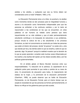 adultas y los adultos, y cualquiera que sea su forma deben ser
considerados como un todo" (Palladini, 1995. p 15).
La Educación Permanente toma a la niñez, la juventud y la adultez
como momentos donde se dan procesos para la integralidad humana y
asume a la educación como herramienta indispensable para que las
personas se enfrenten a los continuos cambios y por lo tanto sé
reacomoden a las condiciones en las que se encuentren, en otras
palabras

el

ser

humano

es

tratado

como

persona

que

tiene

requerimientos en su vida cotidiana y que al estar permanentemente
estudiando contribuye a la búsqueda de soluciones a sus problemas,
porque vincula la cultura de los y las estudiantes a los procesos
formativos, es decir el conocimiento es construido por todas las personas
que están al interior del proceso; donde "al parecer" no existe otro u otra
que decida por los y las demás sobre lo que se enseña y sobre lo que se
aprende; digo "al parecer" porqué la realidad muestra que la decisión de
lo que se quiere aprender o enseñar está muchas veces influenciada por
los dueños y las dueñas del capital, por las clases sociales altas y por las
políticas gubernamentales.
En el ámbito global, el Banco Mundial reconoce entre sus
responsabilidades: "1) reducción de la pobreza; 2) capacitación de la
población pobre para aumentar lo que recibe a cambio de su mano de
obra; 3) proveimiento de educación para todos, 4) mejoramiento del
estatus de la mujer, y 5) promoción de la educación permanente"
(Oxenham, 1999), se puede observar que se habla de Educación
Permanente, no de Educación Formal, pero al mismo tiempo que se
acepta la necesidad de que las personas se formen permanentemente, el
Banco no influye en los gobiernos para que esto suceda.

 
