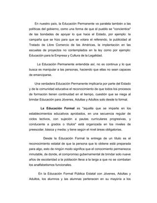 En nuestro país, la Educación Permanente va paralela también a las
políticas del gobierno, como una forma de que el pueblo se "concientice"
de las bondades de apoyar lo que hace el Estado, por ejemplo: la
campaña que se hizo para que se votara el referendo, la publicidad al
Tratado de Libre Comercio de las Américas, la implantación en las
escuelas de proyectos no contemplados en la ley como por ejemplo:
Educación para la Empresa y Cultura de la Legalidad.
La Educación Permanente entendida así, no es continua y lo que
busca es manipular a las personas, haciendo que ellas no sean capaces
de emanciparse.
Una verdadera Educación Permanente implicaría por parte del Estado
y de la comunidad educativa el reconocimiento de que todos los procesos
de formación tienen continuidad en el tiempo, cuestión que se niega al
brindar Educación para Jóvenes, Adultas y Adultos solo desde lo formal.
La Educación Formal es "aquella que se imparte en los
establecimientos educativos aprobados, en una secuencia regular de
ciclos lectivos, con sujeción a pautas curriculares progresivas, y
conducente a grados o títulos" está organizada en los niveles de
preescolar, básica y media; y tiene según el nivel áreas obligatorias.
Desde la Educación Formal la entrega de un título es el
reconocimiento estatal de que la persona que lo obtiene está preparada
para algo, esto de ningún modo significa que el conocimiento permanezca
inmutable, de donde, el compromiso gubernamental de brindar solo nueve
años de escolaridad a la población lleva a la larga a que no se combatan
los analfabetismos funcionales.
En la Educación Formal Pública Estatal con Jóvenes, Adultas y
Adultos, los alumnos y las alumnas pertenecen en su mayoría a los

 