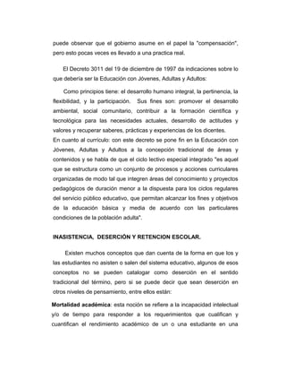 puede observar que el gobierno asume en el papel la "compensación",
pero esto pocas veces es llevado a una practica real.
El Decreto 3011 del 19 de diciembre de 1997 da indicaciones sobre lo
que debería ser la Educación con Jóvenes, Adultas y Adultos:
Como principios tiene: el desarrollo humano integral, la pertinencia, la
flexibilidad, y la participación.

Sus fines son: promover el desarrollo

ambiental, social comunitario, contribuir a la formación científica y
tecnológica para las necesidades actuales, desarrollo de actitudes y
valores y recuperar saberes, prácticas y experiencias de los dicentes.
En cuanto al currículo: con este decreto se pone fin en la Educación con
Jóvenes, Adultas y Adultos a la concepción tradicional de áreas y
contenidos y se habla de que el ciclo lectivo especial integrado "es aquel
que se estructura como un conjunto de procesos y acciones curriculares
organizadas de modo tal que integren áreas del conocimiento y proyectos
pedagógicos de duración menor a la dispuesta para los ciclos regulares
del servicio público educativo, que permitan alcanzar los fines y objetivos
de la educación básica y media de acuerdo con las particulares
condiciones de la población adulta".
INASISTENCIA, DESERCIÓN Y RETENCION ESCOLAR.
Existen muchos conceptos que dan cuenta de la forma en que los y
las estudiantes no asisten o salen del sistema educativo, algunos de esos
conceptos no se pueden catalogar como deserción en el sentido
tradicional del término, pero si se puede decir que sean deserción en
otros niveles de pensamiento, entre ellos están:
Mortalidad académica: esta noción se refiere a la incapacidad intelectual
y/o de tiempo para responder a los requerimientos que cualifican y
cuantifican el rendimiento académico de un o una estudiante en una

 