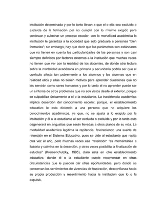 institución determinada y por lo tanto llevan a que el o ella sea excluido o
excluida de la formación por no cumplir con lo mínimo exigido para
continuar y culminar un proceso escolar; con la mortalidad académica la
institución le garantiza a la sociedad que solo graduará a personas "bien
formadas"; sin embargo, hay que decir que los parámetros son estándares
que no tienen en cuenta las particularidades de las personas y son casi
siempre definidos por factores externos a la institución que muchas veces
no tienen que ver con la realidad de los docentes, de donde otra lectura
sobre la mortalidad académica en primaria y secundaria podría ser que el
currículo afecta tan pobremente a los alumnos y las alumnas que en
realidad ellos y ellas no tienen motivos para aprender cuestiones que no
les servirán como seres humanos y por lo tanto el no aprender puede ser
un síntoma de otros problemas que no son vistos desde el exterior, porque
se culpabiliza únicamente a el o la estudiante. La inasistencia académica
implica deserción del conocimiento escolar, porque, el establecimiento
educativo le esta diciendo a una persona que no adquiere los
conocimientos académicos, ya que, no se ajusta a lo exigido por la
institución y él o la estudiante al ser excluido o excluida y por lo tanto esto
degenerará en angustias que serán llevadas a otros planos de su vida. La
mortalidad académica legitima la repitencia, favoreciendo una suerte de
retención en el Sistema Educativo, pues se pide al estudiante que repita
otra vez el año, pero muchas veces esa "retención" "es momentánea e
ilusoria y culmina en la deserción, y otras veces posibilita la finalización de
estudios" (Kremenchutzky, 1995), claro esta en otro establecimiento
educativo, donde el o la estudiante puede recomenzar en otras
circunstancias que le pueden dar otras oportunidades, pero donde se
conservan los sentimientos de vivencias de frustración, desconfianza hacia
su propia producción y resentimiento hacia la institución que lo o la
expulsó.

 