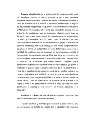 Proceso disciplinario: es el seguimiento del comportamiento social
del estudiante; cuando el comportamiento de un o una estudiante
influencia negativamente el contexto disciplinar y académico conlleva al
retiro del alumno o de la alumna de la institución. Sin embargo, la mayoría
de los procesos disciplinarios son punitivos "En casi todas las instituciones
el Manual de Convivencia, tal y como esta concebido, genera más un
ambiente de fiscalización, que de institución educativa como lugar de
formación para la vida digna, a partir del reconocimiento de unos mínimos
de afecto y convivencia" (Rincón, 2004), pero, de otro lado es difícil
realizar procesos de formación en instituciones con grupos numerosos (de
cuarenta a sesenta y más estudiantes) y por esto resulta comprensible que
se aplique la norma sin realizar otros procesos de formación, pues, para la
cantidad de problemas que se presentan en las instituciones debido al
hacinamiento, humanamente es muy difícil para los y las docentes y los
administradores y las administradoras contribuir con otros procesos dada
la cantidad de actividades que deben realizar. Tampoco puede
considerarse al proceso disciplinario como deserción escolar, ya que es la
institución la que con base en el comportamiento de él o la docente lo o la
retira de el establecimiento educativo, no obstante, muchas veces el ser
retirado o retirada de una institución le cierra las puertas a él o la dicente
para acceder a otros colegios y de ahí de que se dé el fracaso escolar de
varias formas: como la imposibilidad de aprender al no ajustarse a las
reglas y como la no posibilidad de acceder a otros espacios para darle
continuidad al proceso y esto conduce en muchas ocasiones a la
deserción.
Inasistencia o deserción parcial: este concepto da cuenta de cómo
se da la inasistencia escolar en varios niveles.
Existen alumnas y alumnos que no asisten a ciertas clases, esto
puede suceder por la falta de empatía con el educador o la educadora

 