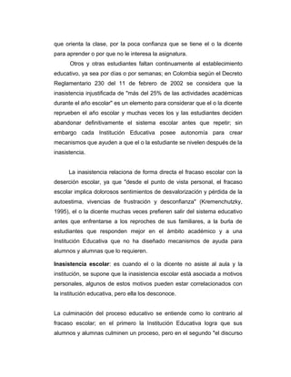 que orienta la clase, por la poca confianza que se tiene el o la dicente
para aprender o por que no le interesa la asignatura.
Otros y otras estudiantes faltan continuamente al establecimiento
educativo, ya sea por días o por semanas; en Colombia según el Decreto
Reglamentario 230 del 11 de febrero de 2002 se considera que la
inasistencia injustificada de "más del 25% de las actividades académicas
durante el año escolar" es un elemento para considerar que el o la dicente
reprueben el año escolar y muchas veces los y las estudiantes deciden
abandonar definitivamente el sistema escolar antes que repetir; sin
embargo cada Institución Educativa posee autonomía para crear
mecanismos que ayuden a que el o la estudiante se nivelen después de la
inasistencia.
La inasistencia relaciona de forma directa el fracaso escolar con la
deserción escolar, ya que "desde el punto de vista personal, el fracaso
escolar implica dolorosos sentimientos de desvalorización y pérdida de la
autoestima, vivencias de frustración y desconfianza" (Kremenchutzky,
1995), el o la dicente muchas veces prefieren salir del sistema educativo
antes que enfrentarse a los reproches de sus familiares, a la burla de
estudiantes que responden mejor en el ámbito académico y a una
Institución Educativa que no ha diseñado mecanismos de ayuda para
alumnos y alumnas que lo requieren.
Inasistencia escolar: es cuando el o la dicente no asiste al aula y la
institución, se supone que la inasistencia escolar está asociada a motivos
personales, algunos de estos motivos pueden estar correlacionados con
la institución educativa, pero ella los desconoce.
La culminación del proceso educativo se entiende como lo contrario al
fracaso escolar; en el primero la Institución Educativa logra que sus
alumnos y alumnas culminen un proceso, pero en el segundo "el discurso

 