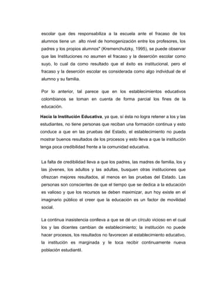 escolar que des responsabiliza a la escuela ante el fracaso de los
alumnos tiene un alto nivel de homogenización entre los profesores, los
padres y los propios alumnos" (Kremenchutzky, 1995), se puede observar
que las Instituciones no asumen el fracaso y la deserción escolar como
suyo, lo cual da como resultado que el éxito es institucional, pero el
fracaso y la deserción escolar es considerada como algo individual de el
alumno y su familia.
Por lo anterior, tal parece que en los establecimientos educativos
colombianos se toman en cuenta de forma parcial los fines de la
educación.
Hacia la Institución Educativa, ya que, sí ésta no logra retener a los y las
estudiantes, no tiene personas que reciban una formación continua y esto
conduce a que en las pruebas del Estado, el establecimiento no pueda
mostrar buenos resultados de los procesos y esto lleva a que la institución
tenga poca credibilidad frente a la comunidad educativa.
La falta de credibilidad lleva a que los padres, las madres de familia, los y
las jóvenes, los adultos y las adultas, busquen otras instituciones que
ofrezcan mejores resultados, al menos en las pruebas del Estado. Las
personas son conscientes de que el tiempo que se dedica a la educación
es valioso y que los recursos se deben maximizar, aun hoy existe en el
imaginario público el creer que la educación es un factor de movilidad
social.
La continua inasistencia conlleva a que se dé un círculo vicioso en el cual
los y las dicentes cambian de establecimiento; la institución no puede
hacer procesos, los resultados no favorecen al establecimiento educativo,
la institución es marginada y le toca recibir continuamente nueva
población estudiantil.

 