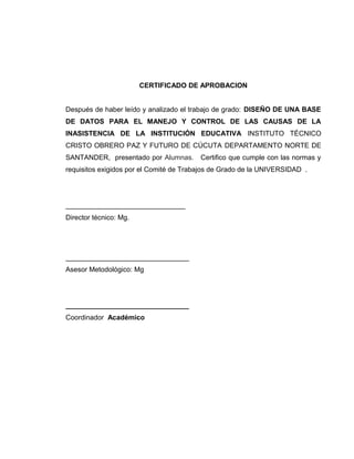 CERTIFICADO DE APROBACION
Después de haber leído y analizado el trabajo de grado: DISEÑO DE UNA BASE
DE DATOS PARA EL MANEJO Y CONTROL DE LAS CAUSAS DE LA
INASISTENCIA DE LA INSTITUCIÓN EDUCATIVA INSTITUTO TÉCNICO
CRISTO OBRERO PAZ Y FUTURO DE CÚCUTA DEPARTAMENTO NORTE DE
SANTANDER, presentado por Alumnas.

Certifico que cumple con las normas y

requisitos exigidos por el Comité de Trabajos de Grado de la UNIVERSIDAD .

_______________________________
Director técnico: Mg.

________________________________
Asesor Metodológico: Mg

________________________________
Coordinador Académico

 