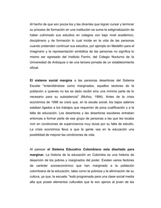 Al hecho de que son pocos los y las dicentes que logran cursar y terminar
su proceso de formación en una institución se suma la estigmatización de
haber culminado sus estudios en colegios con bajo nivel académico,
disciplinario y de formación lo cual incide en la vida de las personas
cuando pretenden continuar sus estudios, por ejemplo en Medellín para el
imaginario y la representación simbólica de las personas no significa lo
mismo ser egresado del Instituto Ferrini, del Colegio Nocturno de la
Universidad de Antioquia o de una tercera jornada de un establecimiento
oficial.

El sistema social margina a las personas desertoras del Sistema
Escolar "entendiéndose como marginados, aquellos sectores de la
población a quienes no les es dado recibir sino una mínima parte de lo
necesario para su subsistencia" (Muñoz, 1994). Antes de la crisis
económica de 1998 se creía que, en la escala social, los bajos salarios
estaban ligados a los trabajos que requerían de poca cualificación y a la
falta de educación. Los desertores y las desertoras escolares entraban
entonces a formar parte de ese grupo de personas a las que les tocaba
vivir en condiciones de supervivencia muy duras por su falta de estudio.
La crisis económica lleva a que la gente vea en la educación una
posibilidad de mejorar las condiciones de vida.

Al parecer el Sistema Educativo Colombiano esta diseñado para
marginar. La historia de la educación en Colombia es una historia de
deserción de los pobres y marginados del poder. Existen varios factores
de carácter socioeconómico que han marginado a la población
colombiana de la educación, tales como la pobreza y la eliminación de su
cultura, ya que, la escuela: "está programada para una clase social media
alta que posee elementos culturales que le son ajenos al joven de las

 
