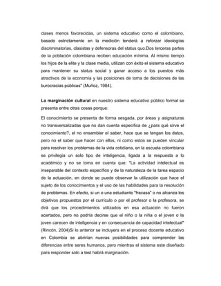 clases menos favorecidas, un sistema educativo como el colombiano,
basado estrictamente en la medición tenderá a reforzar ideologías
discriminatorias, clasistas y defensoras del status quo.Dos terceras partes
de la población colombiana reciben educación mínima. Al mismo tiempo
los hijos de la elite y la clase media, utilizan con éxito el sistema educativo
para mantener su status social y ganar acceso a los puestos más
atractivos de la economía y las posiciones de toma de decisiones de las
burocracias públicas" (Muñoz, 1984).
La marginación cultural en nuestro sistema educativo público formal se
presenta entre otras cosas porque:
El conocimiento se presenta de forma sesgada, por áreas y asignaturas
no transversalizadas que no dan cuenta especifica de ¿para qué sirve el
conocimiento?, el no ensamblar el saber, hace que se tengan los datos,
pero no el saber que hacer con ellos, ni como estos se pueden vincular
para resolver los problemas de la vida cotidiana, en la escuela colombiana
se privilegia un solo tipo de inteligencia, ligada a la respuesta a lo
académico y no se toma en cuenta que: "La actividad intelectual es
inseparable del contexto específico y de la naturaleza de la tarea espacio
de la actuación, en donde se puede observar la utilización que hace el
sujeto de los conocimientos y el uso de las habilidades para la resolución
de problemas. En efecto, si un o una estudiante "fracasa" o no alcanza los
objetivos propuestos por el currículo o por el profesor o la profesora, se
dirá que los procedimientos utilizados en esa actuación no fueron
acertados, pero no podría decirse que el niño o la niña o el joven o la
joven carecen de inteligencia y en consecuencia de capacidad intelectual"
(Rincón, 2004)Si lo anterior se incluyera en el proceso docente educativo
en Colombia se abrirían nuevas posibilidades para comprender las
diferencias entre seres humanos, pero mientras el sistema este diseñado
para responder solo a test habrá marginación.

 