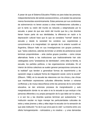 A pesar de que el Sistema Educativo Público es para todas las personas,
independientemente del estrato socioeconómico, a él asisten las personas
menos favorecidas económicamente. Estas personas por sus condiciones
de sobrevivencia no tienen acceso a otras manifestaciones culturales y
por lo tanto su visión del mundo es reducida y estigmatizada por la
escuela, a pesar de que esa visión del mundo que los y las dicentes
tienen hacen parte de sus identidades, la diferencia en razón a la
depravación cultural hace que lo que se considera "normal" desde la
escuela y desde la sociedad los condene sus experiencias y
conocimientos a la marginalidad. Un ejemplo de lo anterior sucedió en
Argentina, Elbaum hallo en sus investigaciones con grupos punkeros,
que: "estos colectivos, además de brindar un ámbito de pertenencia social
terminan proponiéndose – ante ciertos grupos juveniles – como únicas
alternativas frente a las instituciones que tradicionalmente han sido
catalogadas como "prestadoras de identidades", entre ellas la familia, la
escuela, los partidos políticos, o las organizaciones sindicales. En el
interior de dichos colectivos se suelen generar percepciones comunes de
la realidad" que tienden a generalizar formas de resentimiento y de
oposición ciega a cualquier forma de integración social, como la escolar"
(Elbaum, 1998); en la escuela las relaciones con los chicos y las chicas
que manifiestan expresiones culturales diferentes tienden a volverse
conflictivas y de mutua desconfianza entre las personas de la comunidad
educativa, se dan entonces procesos de marginalización y auto
marginalización donde no se sabe si es la escuela la que excluye a las
personas diferentes a su propia percepción de lo que debe ser la cultura,
o si son los y las dicentes quienes terminan por autoexcluirse " la
institución escolar no logra manejar las particularidades culturales de
estos y estas jóvenes y ellos y ellas dejan la escuela con la sensación de
que esta institución "no da lo que sirve para la vida". La brecha entre una
oferta homogeneizante - rutinizadora y no creativa – y unas demandas

 