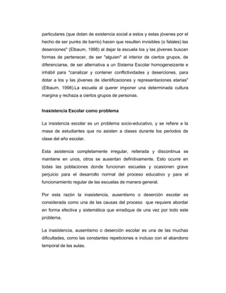 particulares (que dotan de existencia social a estos y estas jóvenes por el
hecho de ser punks de barrio) hacen que resulten invisibles (o fatales) las
deserciones" (Elbaum, 1998) al dejar la escuela los y las jóvenes buscan
formas de pertenecer, de ser "alguien" al interior de ciertos grupos, de
diferenciarse, de ser alternativa a un Sistema Escolar homogeneizante e
inhábil para "canalizar y contener conflictividades y deserciones, para
dotar a los y las jóvenes de identificaciones y representaciones etarias"
(Elbaum, 1998).La escuela al querer imponer una determinada cultura
margina y rechaza a ciertos grupos de personas.
Inasistencia Escolar como problema
La insistencia escolar es un problema socio-educativo, y se refiere a la
masa de estudiantes que no asisten a clases durante los periodos de
clase del año escolar.
Esta asistencia completamente irregular, reiterada y discontinua se
mantiene en unos, otros se ausentan definitivamente. Esto ocurre en
todas las poblaciones donde funcionan escuelas y ocasionen grave
perjuicio para el desarrollo normal del proceso educativo y para el
funcionamiento regular de las escuelas de manera general.
Por esta razón la inasistencia, ausentismo o deserción escolar es
considerada como una de las causas del proceso que requiere abordar
en forma efectiva y sistemática que erradique de una vez por todo este
problema.
La inasistencia, ausentismo o deserción escolar es una de las muchas
dificultades, como las constantes repeticiones e incluso con el abandono
temporal de las aulas.

 