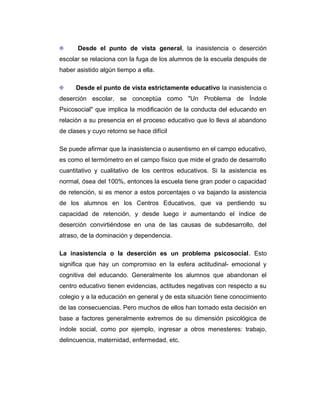 Desde el punto de vista general, la inasistencia o deserción
escolar se relaciona con la fuga de los alumnos de la escuela después de
haber asistido algún tiempo a ella.
Desde el punto de vista estrictamente educativo la inasistencia o
deserción escolar, se conceptúa como "Un Problema de Índole
Psicosocial" que implica la modificación de la conducta del educando en
relación a su presencia en el proceso educativo que lo lleva al abandono
de clases y cuyo retorno se hace difícil
Se puede afirmar que la inasistencia o ausentismo en el campo educativo,
es como el termómetro en el campo físico que mide el grado de desarrollo
cuantitativo y cualitativo de los centros educativos. Si la asistencia es
normal, ósea del 100%, entonces la escuela tiene gran poder o capacidad
de retención, si es menor a estos porcentajes o va bajando la asistencia
de los alumnos en los Centros Educativos, que va perdiendo su
capacidad de retención, y desde luego ir aumentando el índice de
deserción convirtiéndose en una de las causas de subdesarrollo, del
atraso, de la dominación y dependencia.
La inasistencia o la deserción es un problema psicosocial. Esto
significa que hay un compromiso en la esfera actitudinal- emocional y
cognitiva del educando. Generalmente los alumnos que abandonan el
centro educativo tienen evidencias, actitudes negativas con respecto a su
colegio y a la educación en general y de esta situación tiene conocimiento
de las consecuencias. Pero muchos de ellos han tomado esta decisión en
base a factores generalmente extremos de su dimensión psicológica de
índole social, como por ejemplo, ingresar a otros menesteres: trabajo,
delincuencia, maternidad, enfermedad, etc.

 