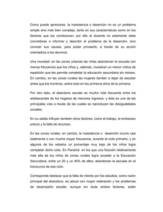 Como puede apreciarse, la inasistencia o deserción no es un problema
simple sino más bien complejo, tanto en sus características como en los
factores que los condicionan; por ello el docente no solamente debe
concretarse a informar y describir el problema de la deserción, sino
conocer sus causas, para poder proveerlo, a través de su acción
orientadora a los alumnos.
Una novedad: en las zonas urbanas las niñas abandonan la escuela con
menos frecuencia que los niños y, además, muestran un menor índice de
repetición que les permite completar la educación secundaria sin retraso.
En cambio, en las zonas rurales las mujeres tienden a dejar de estudiar
antes que los hombres, sobre todo en los primeros años de la primaria.
Por otro lado, el abandono escolar es mucho más frecuente entre los
adolescentes de los hogares de menores ingresos, y ésta es una de las
principales vías a través de las cuales se reproducen las desigualdades
sociales.
En su salida influyen también otros factores, como el trabajo, el embarazo
precoz y la falta de recursos.
En las zonas rurales, en cambio, la inasistencia o deserción ocurre casi
totalmente o con mucha mayor frecuencia, durante el ciclo primario, y en
algunos de los estados un porcentaje muy bajo de los niños logra
completar dicho ciclo. En Panamá en los que una fracción relativamente
más alta de los niños de zonas rurales logra acceder a la Educación
Secundaria, entre un 20 y un 40% de ellos, abandonan la escuela en el
transcurso de ese ciclo.
Corresponde destacar que la falta de interés por los estudios, como razón
principal del abandono, se aduce con mayor reiteración y los problemas
de desempeño escolar, aunque sin duda ambos factores, están

 