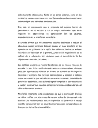 estrechamente relacionados. Tanto en las zonas Urbanas, como en las
rurales los varones mencionan con más frecuencia que las mujeres haber
desertado por falta de interés en los estudios.
Eso está en consonancia con la evidencia del superior tiempo de
permanencia en la escuela y con el mayor rendimiento que están
logrando

los

adolescentes

en

comparación

con

los

jóvenes,

especialmente en la enseñanza secundaria.
Se puede afirmar que los programas sociales destinados a reducir el
abandono escolar temprano debieran ocupar un lugar prioritario en las
agendas de los gobiernos de la región. Los esfuerzos destinados a elevar
los índices de retención en la primaria, junto con el mejoramiento de la
calidad de la educación, son decisivos para el cumplimiento de los
objetivos de desarrollo del milenio.
Las políticas tendientes a mejorar la retención de los niños y niñas en la
escuela, no solo rinden en términos de menores costos sociales, sino que
producen significativos impactos en materia de aumento de los ingresos
laborales; y asimismo las mayores oportunidades y acceder a trabajos
mejor remunerados que se traducen en un menor número y duración de
periodo de desempleo, para quienes logran completar el ciclo secundario
y pueden continuar sus estudios, así como menores pérdidas salariales al
obtener los nuevos empleos.
No menos importante es la consideración de que la disminución drástica
de niños y niñas que abandonan la escuela antes del término del ciclo
básico o una vez completado este, es la principal vía para evitar el trabajo
infantil y para cumplir con los acuerdos internacionales consagrados en la
Convención de los Derechos del Niño.

 