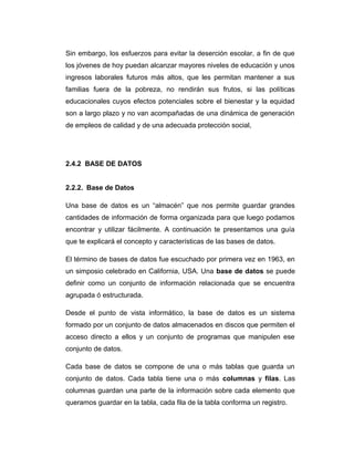 Sin embargo, los esfuerzos para evitar la deserción escolar, a fin de que
los jóvenes de hoy puedan alcanzar mayores niveles de educación y unos
ingresos laborales futuros más altos, que les permitan mantener a sus
familias fuera de la pobreza, no rendirán sus frutos, si las políticas
educacionales cuyos efectos potenciales sobre el bienestar y la equidad
son a largo plazo y no van acompañadas de una dinámica de generación
de empleos de calidad y de una adecuada protección social,

2.4.2 BASE DE DATOS
2.2.2. Base de Datos
Una base de datos es un “almacén” que nos permite guardar grandes
cantidades de información de forma organizada para que luego podamos
encontrar y utilizar fácilmente. A continuación te presentamos una guía
que te explicará el concepto y características de las bases de datos.
El término de bases de datos fue escuchado por primera vez en 1963, en
un simposio celebrado en California, USA. Una base de datos se puede
definir como un conjunto de información relacionada que se encuentra
agrupada ó estructurada.
Desde el punto de vista informático, la base de datos es un sistema
formado por un conjunto de datos almacenados en discos que permiten el
acceso directo a ellos y un conjunto de programas que manipulen ese
conjunto de datos.
Cada base de datos se compone de una o más tablas que guarda un
conjunto de datos. Cada tabla tiene una o más columnas y filas. Las
columnas guardan una parte de la información sobre cada elemento que
queramos guardar en la tabla, cada fila de la tabla conforma un registro.

 