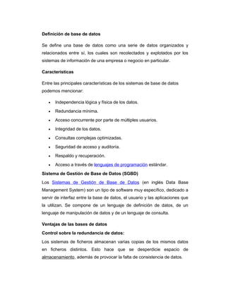 Definición de base de datos
Se define una base de datos como una serie de datos organizados y
relacionados entre sí, los cuales son recolectados y explotados por los
sistemas de información de una empresa o negocio en particular.
Características
Entre las principales características de los sistemas de base de datos
podemos mencionar:
•

Independencia lógica y física de los datos.

•

Redundancia mínima.

•

Acceso concurrente por parte de múltiples usuarios.

•

Integridad de los datos.

•

Consultas complejas optimizadas.

•

Seguridad de acceso y auditoría.

•

Respaldo y recuperación.

•

Acceso a través de lenguajes de programación estándar.

Sistema de Gestión de Base de Datos (SGBD)
Los Sistemas de Gestión de Base de Datos (en inglés Data Base
Management System) son un tipo de software muy específico, dedicado a
servir de interfaz entre la base de datos, el usuario y las aplicaciones que
la utilizan. Se compone de un lenguaje de definición de datos, de un
lenguaje de manipulación de datos y de un lenguaje de consulta.
Ventajas de las bases de datos
Control sobre la redundancia de datos:
Los sistemas de ficheros almacenan varias copias de los mismos datos
en ficheros distintos. Esto hace que se desperdicie espacio de
almacenamiento, además de provocar la falta de consistencia de datos.

 