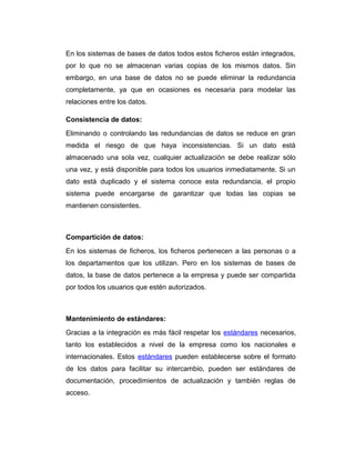 En los sistemas de bases de datos todos estos ficheros están integrados,
por lo que no se almacenan varias copias de los mismos datos. Sin
embargo, en una base de datos no se puede eliminar la redundancia
completamente, ya que en ocasiones es necesaria para modelar las
relaciones entre los datos.
Consistencia de datos:
Eliminando o controlando las redundancias de datos se reduce en gran
medida el riesgo de que haya inconsistencias. Si un dato está
almacenado una sola vez, cualquier actualización se debe realizar sólo
una vez, y está disponible para todos los usuarios inmediatamente. Si un
dato está duplicado y el sistema conoce esta redundancia, el propio
sistema puede encargarse de garantizar que todas las copias se
mantienen consistentes.

Compartición de datos:
En los sistemas de ficheros, los ficheros pertenecen a las personas o a
los departamentos que los utilizan. Pero en los sistemas de bases de
datos, la base de datos pertenece a la empresa y puede ser compartida
por todos los usuarios que estén autorizados.

Mantenimiento de estándares:
Gracias a la integración es más fácil respetar los estándares necesarios,
tanto los establecidos a nivel de la empresa como los nacionales e
internacionales. Estos estándares pueden establecerse sobre el formato
de los datos para facilitar su intercambio, pueden ser estándares de
documentación, procedimientos de actualización y también reglas de
acceso.

 