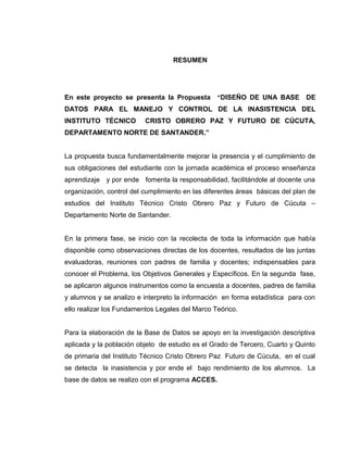 RESUMEN

En este proyecto se presenta la Propuesta “DISEÑO DE UNA BASE DE
DATOS PARA EL MANEJO Y CONTROL DE LA INASISTENCIA DEL
INSTITUTO TÉCNICO

CRISTO OBRERO PAZ Y FUTURO DE CÚCUTA,

DEPARTAMENTO NORTE DE SANTANDER.”
La propuesta busca fundamentalmente mejorar la presencia y el cumplimiento de
sus obligaciones del estudiante con la jornada académica el proceso enseñanza
aprendizaje y por ende fomenta la responsabilidad, facilitándole al docente una
organización, control del cumplimiento en las diferentes áreas básicas del plan de
estudios del Instituto Técnico Cristo Obrero Paz y Futuro de Cúcuta –
Departamento Norte de Santander.
En la primera fase, se inicio con la recolecta de toda la información que había
disponible como observaciones directas de los docentes, resultados de las juntas
evaluadoras, reuniones con padres de familia y docentes; indispensables para
conocer el Problema, los Objetivos Generales y Específicos. En la segunda fase,
se aplicaron algunos instrumentos como la encuesta a docentes, padres de familia
y alumnos y se analizo e interpreto la información en forma estadística para con
ello realizar los Fundamentos Legales del Marco Teórico.
Para la elaboración de la Base de Datos se apoyo en la investigación descriptiva
aplicada y la población objeto de estudio es el Grado de Tercero, Cuarto y Quinto
de primaria del Instituto Técnico Cristo Obrero Paz Futuro de Cúcuta, en el cual
se detecta la inasistencia y por ende el bajo rendimiento de los alumnos. La
base de datos se realizo con el programa ACCES.

 