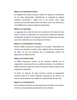 Mejora en la integridad de datos:
La integridad de la base de datos se refiere a la validez y la consistencia
de los datos almacenados. Normalmente, la integridad se expresa
mediante restricciones o reglas que no se pueden violar. Estas
restricciones se pueden aplicar tanto a los datos, como a sus relaciones, y
es el SGBD quien se debe encargar de mantenerlas.
Mejora en la seguridad:
La seguridad de la base de datos es la protección de la base de datos
frente a usuarios no autorizados. Sin unas buenas medidas de seguridad,
la integración de datos en los sistemas de bases de datos hace que éstos
sean más vulnerables que en los sistemas de ficheros.
Mejora en la accesibilidad a los datos:
Muchos SGBD proporcionan lenguajes de consultas o generadores de
informes que permiten al usuario hacer cualquier tipo de consulta sobre
los datos, sin que sea necesario que un programador escriba una
aplicación que realice tal tarea.
Mejora en la productividad:
El SGBD proporciona muchas de las funciones estándar que el
programador necesita escribir en un sistema de ficheros. A nivel básico, el
SGBD proporciona todas las rutinas de manejo de ficheros típicas de los
programas de aplicación.
El hecho de disponer de estas funciones permite al programador
centrarse mejor en la función específica requerida por los usuarios, sin
tener que preocuparse de los detalles de implementación de bajo nivel.
Mejora en el mantenimiento:
En los sistemas de ficheros, las descripciones de los datos se encuentran
inmersas en los programas de aplicación que los manejan.

 