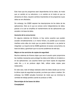 Esto hace que los programas sean dependientes de los datos, de modo
que un cambio en su estructura, o un cambio en el modo en que se
almacena en disco, requiere cambios importantes en los programas cuyos
datos se ven afectados.
Sin embargo, los SGBD separan las descripciones de los datos de las
aplicaciones. Esto es lo que se conoce como independencia de datos,
gracias a la cual se simplifica el mantenimiento de las aplicaciones que
acceden a la base de datos.
Aumento de la concurrencia:
En algunos sistemas de ficheros, si hay varios usuarios que pueden
acceder simultáneamente a un mismo fichero, es posible que el acceso
interfiera entre ellos de modo que se pierda información o se pierda la
integridad. La mayoría de los SGBD gestionan el acceso concurrente a la
base de datos y garantizan que no ocurran problemas de este tipo.
Mejora en los servicios de copias de seguridad:
Muchos sistemas de ficheros dejan que sea el usuario quien proporcione
las medidas necesarias para proteger los datos ante fallos en el sistema o
en las aplicaciones. Los usuarios tienen que hacer copias de seguridad
cada día, y si se produce algún fallo, utilizar estas copias para
restaurarlos.
En este caso, todo el trabajo realizado sobre los datos desde que se hizo
la última copia de seguridad se pierde y se tiene que volver a realizar. Sin
embargo, los SGBD actuales funcionan de modo que se minimiza la
cantidad de trabajo perdido cuando se produce un fallo.
Desventajas de las bases de datos
Complejidad:

 