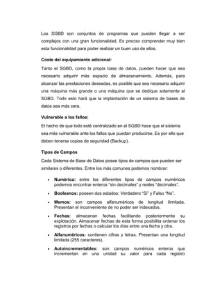 Los SGBD son conjuntos de programas que pueden llegar a ser
complejos con una gran funcionalidad. Es preciso comprender muy bien
esta funcionalidad para poder realizar un buen uso de ellos.
Coste del equipamiento adicional:
Tanto el SGBD, como la propia base de datos, pueden hacer que sea
necesario adquirir más espacio de almacenamiento. Además, para
alcanzar las prestaciones deseadas, es posible que sea necesario adquirir
una máquina más grande o una máquina que se dedique solamente al
SGBD. Todo esto hará que la implantación de un sistema de bases de
datos sea más cara.
Vulnerable a los fallos:
El hecho de que todo esté centralizado en el SGBD hace que el sistema
sea más vulnerable ante los fallos que puedan producirse. Es por ello que
deben tenerse copias de seguridad (Backup).
Tipos de Campos
Cada Sistema de Base de Datos posee tipos de campos que pueden ser
similares o diferentes. Entre los más comunes podemos nombrar:
•

Numérico: entre los diferentes tipos de campos numéricos
podemos encontrar enteros “sin decimales” y reales “decimales”.

•

Booleanos: poseen dos estados: Verdadero “Si” y Falso “No”.

•

Memos: son campos alfanuméricos de longitud
Presentan el inconveniente de no poder ser indexados.

•

Fechas: almacenan fechas facilitando posteriormente su
explotación. Almacenar fechas de esta forma posibilita ordenar los
registros por fechas o calcular los días entre una fecha y otra.

•

Alfanuméricos: contienen cifras y letras. Presentan una longitud
limitada (255 caracteres).

•

Autoincrementables: son campos numéricos enteros que
incrementan en una unidad su valor para cada registro

ilimitada.

 