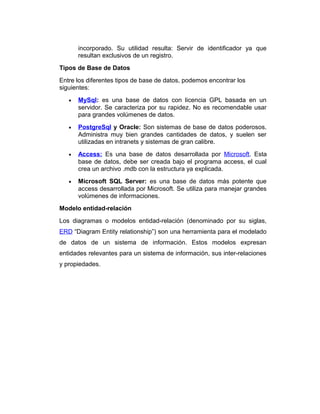 incorporado. Su utilidad resulta: Servir de identificador ya que
resultan exclusivos de un registro.
Tipos de Base de Datos
Entre los diferentes tipos de base de datos, podemos encontrar los
siguientes:
•

MySql: es una base de datos con licencia GPL basada en un
servidor. Se caracteriza por su rapidez. No es recomendable usar
para grandes volúmenes de datos.

•

PostgreSql y Oracle: Son sistemas de base de datos poderosos.
Administra muy bien grandes cantidades de datos, y suelen ser
utilizadas en intranets y sistemas de gran calibre.

•

Access: Es una base de datos desarrollada por Microsoft. Esta
base de datos, debe ser creada bajo el programa access, el cual
crea un archivo .mdb con la estructura ya explicada.

•

Microsoft SQL Server: es una base de datos más potente que
access desarrollada por Microsoft. Se utiliza para manejar grandes
volúmenes de informaciones.

Modelo entidad-relación
Los diagramas o modelos entidad-relación (denominado por su siglas,
ERD “Diagram Entity relationship”) son una herramienta para el modelado
de datos de un sistema de información. Estos modelos expresan
entidades relevantes para un sistema de información, sus inter-relaciones
y propiedades.

 