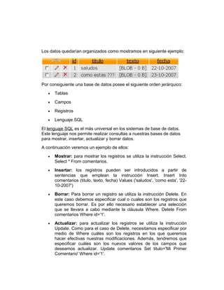 Los datos quedarían organizados como mostramos en siguiente ejemplo:

Por consiguiente una base de datos posee el siguiente orden jerárquico:
•

Tablas

•

Campos

•

Registros

•

Lenguaje SQL

El lenguaje SQL es el más universal en los sistemas de base de datos.
Este lenguaje nos permite realizar consultas a nuestras bases de datos
para mostrar, insertar, actualizar y borrar datos.
A continuación veremos un ejemplo de ellos:
•

Mostrar: para mostrar los registros se utiliza la instrucción Select.
Select * From comentarios.

•

Insertar: los registros pueden ser introducidos a partir de
sentencias que emplean la instrucción Insert. Insert Into
comentarios (titulo, texto, fecha) Values ('saludos', 'como esta', '2210-2007')

•

Borrar: Para borrar un registro se utiliza la instrucción Delete. En
este caso debemos especificar cual o cuales son los registros que
queremos borrar. Es por ello necesario establecer una selección
que se llevara a cabo mediante la cláusula Where. Delete From
comentarios Where id='1'.

•

Actualizar: para actualizar los registros se utiliza la instrucción
Update. Como para el caso de Delete, necesitamos especificar por
medio de Where cuáles son los registros en los que queremos
hacer efectivas nuestras modificaciones. Además, tendremos que
especificar cuáles son los nuevos valores de los campos que
deseamos actualizar. Update comentarios Set titulo='Mi Primer
Comentario' Where id='1'.

 