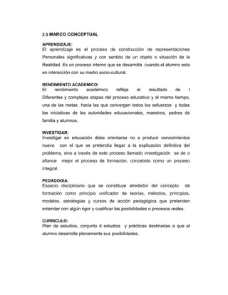 2.5 MARCO CONCEPTUAL
APRENDIZAJE:

El aprendizaje es el proceso de construcción de representaciones
Personales significativas y con sentido de un objeto o situación de la
Realidad. Es un proceso interno que se desarrolla cuando el alumno esta
en interacción con su medio socio-cultural.
RENDIMIENTO ACADEMICO:

El

rendimiento

académico

refleja

el

resultado

de

l

Diferentes y complejas etapas del proceso educativo y al mismo tiempo,
una de las metas hacia las que convergen todos los esfuerzos y todas
las iniciativas de las autoridades educacionales, maestros, padres de
familia y alumnos.
INVESTIGAR:

Investigar en educación debe orientarse no a producir conocimientos
nuevo

con el que se pretendía llegar a la explicación definitiva del

problema, sino a través de este proceso llamado investigación se de o
afiance

mejor el proceso de formación, concebido como un proceso

integral.
PEDAGOGIA:

Espacio disciplinario que se constituye alrededor del concepto

de

formación como principio unificador de teorías, métodos, principios,
modelos, estrategias y cursos de acción pedagógica que pretenden
entender con algún rigor y cualificar las posibilidades o procesos reales.
CURRICULO:

Plan de estudios, conjunto d estudios y prácticas destinadas a que el
alumno desarrolle plenamente sus posibilidades.

 