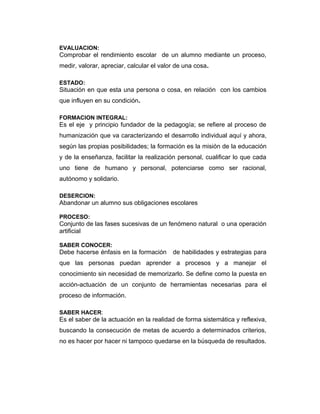 EVALUACION:

Comprobar el rendimiento escolar de un alumno mediante un proceso,
medir, valorar, apreciar, calcular el valor de una cosa.
ESTADO:

Situación en que esta una persona o cosa, en relación con los cambios
que influyen en su condición.
FORMACION INTEGRAL:

Es el eje y principio fundador de la pedagogía; se refiere al proceso de
humanización que va caracterizando el desarrollo individual aquí y ahora,
según las propias posibilidades; la formación es la misión de la educación
y de la enseñanza, facilitar la realización personal, cualificar lo que cada
uno tiene de humano y personal, potenciarse como ser racional,
autónomo y solidario.
DESERCION:

Abandonar un alumno sus obligaciones escolares
PROCESO:

Conjunto de las fases sucesivas de un fenómeno natural o una operación
artificial
SABER CONOCER:

Debe hacerse énfasis en la formación

de habilidades y estrategias para

que las personas puedan aprender a procesos y a manejar el
conocimiento sin necesidad de memorizarlo. Se define como la puesta en
acción-actuación de un conjunto de herramientas necesarias para el
proceso de información.
SABER HACER:

Es el saber de la actuación en la realidad de forma sistemática y reflexiva,
buscando la consecución de metas de acuerdo a determinados criterios,
no es hacer por hacer ni tampoco quedarse en la búsqueda de resultados.

 