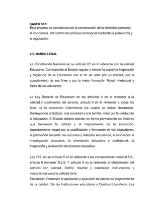 SABER SER:

Este proceso se caracteriza por la construcción de la identidad personal,
la conciencia del control del proceso emocional mediante la planeación y
la regulación.

2.5. MARCO LEGAL

La Constitución Nacional en su artículo 67 en lo referente con la calidad
Educativa. Corresponde al Estado regular y ejercer la suprema Inspección
y Vigilancia de la Educación con el fin de velar por su calidad, por el
cumplimiento de sus fines y por la mejor formación Moral, intelectual y
física de los educando
La Ley General de Educación en los artículos 4 en lo referente a la
calidad y cubrimiento del servicio, articulo 5 en lo referente a todos los
fines de la educación Colombiana los cuales se deben desarrollar.
Corresponde al Estado, a la sociedad y a la familia, velar por la calidad de
la educación. El Estado deberá atender en forma permanente los factores
que favorecen

la

calidad

y el

mejoramiento

de

la

educación,

especialmente velará por la cualificación y formación de los educadores,
la promoción Docente, los recursos y métodos educativos, la innovación e
investigación educativa, la orientación educativa y profesional, la
Inspección y evaluación del proceso educativo
Ley 715 en su artículo 5 en lo referente a las competencias numeral 5.6.,
articulo 6 numeral 6.2.9. Y artículo 9 en lo referente al ofrecimiento del
servicio con calidad. Definir, diseñar y establecer instrumentos y
mecanismos para la calidad de la
Educación. Promover la aplicación y ejecución de planes de mejoramiento
de la calidad. De las Instituciones educativas y Centros Educativos. Las

 