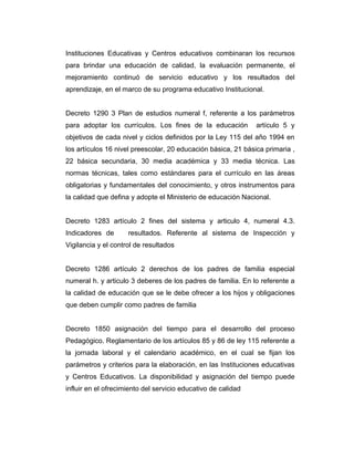 Instituciones Educativas y Centros educativos combinaran los recursos
para brindar una educación de calidad, la evaluación permanente, el
mejoramiento continuó de servicio educativo y los resultados del
aprendizaje, en el marco de su programa educativo Institucional.
Decreto 1290 3 Plan de estudios numeral f, referente a los parámetros
para adoptar los currículos. Los fines de la educación

artículo 5 y

objetivos de cada nivel y ciclos definidos por la Ley 115 del año 1994 en
los artículos 16 nivel preescolar, 20 educación básica, 21 básica primaria ,
22 básica secundaria, 30 media académica y 33 media técnica. Las
normas técnicas, tales como estándares para el currículo en las áreas
obligatorias y fundamentales del conocimiento, y otros instrumentos para
la calidad que defina y adopte el Ministerio de educación Nacional.
Decreto 1283 artículo 2 fines del sistema y articulo 4, numeral 4.3.
Indicadores de

resultados. Referente al sistema de Inspección y

Vigilancia y el control de resultados
Decreto 1286 artículo 2 derechos de los padres de familia especial
numeral h. y articulo 3 deberes de los padres de familia. En lo referente a
la calidad de educación que se le debe ofrecer a los hijos y obligaciones
que deben cumplir como padres de familia
Decreto 1850 asignación del tiempo para el desarrollo del proceso
Pedagógico. Reglamentario de los artículos 85 y 86 de ley 115 referente a
la jornada laboral y el calendario académico, en el cual se fijan los
parámetros y criterios para la elaboración, en las Instituciones educativas
y Centros Educativos. La disponibilidad y asignación del tiempo puede
influir en el ofrecimiento del servicio educativo de calidad

 