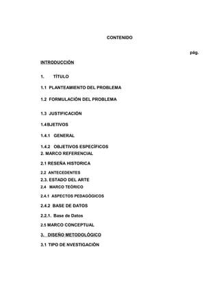 CONTENIDO
pág.
INTRODUCCIÓN
1.

TÍTULO

1.1 PLANTEAMIENTO DEL PROBLEMA
1.2 FORMULACIÓN DEL PROBLEMA
1.3 JUSTIFICACIÓN
1.4 BJETIVOS
1.4.1 GENERAL
1.4.2 OBJETIVOS ESPECÍFICOS
2. MARCO REFERENCIAL
2.1 RESEÑA HISTORICA
2.2 ANTECEDENTES

2.3. ESTADO DEL ARTE
2.4 MARCO TEÓRICO
2.4.1 ASPECTOS PEDAGÓGICOS

2.4.2 BASE DE DATOS
2.2.1. Base de Datos
2.5 MARCO CONCEPTUAL

3. DISEÑO METODOLÓGICO
3.1 TIPO DE NVESTIGACIÒN

 