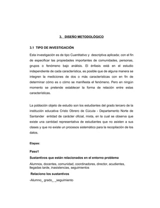 3. DISEÑO METODOLÓGICO
3.1 TIPO DE INVESTIGACIÓN
Esta investigación es de tipo Cuantitativo y descriptiva aplicada; con el fin
de especificar las propiedades importantes de comunidades, personas,
grupos o fenómeno bajo análisis. El énfasis está en el estudio
independiente de cada característica, es posible que de alguna manera se
integren la mediciones de dos o más características con en fin de
determinar cómo es o cómo se manifiesta el fenómeno. Pero en ningún
momento se pretende establecer la forma de relación entre estas
características.

La población objeto de estudio son los estudiantes del grado tercero de la
institución educativa Cristo Obrero de Cúcuta - Departamento Norte de
Santander entidad de carácter oficial, mixta, en la cual se observa que
existe una cantidad representativa de estudiantes que no asisten a sus
clases y que no existe un procesos sistemático para la recopilación de los
datos.
Etapas:

Paso1
Sustantivos que están relacionados en el entorno problema
Alumnos, docentes, comunidad, coordinadores, director, acudientes,
llegadas tarde, inasistencias, seguimientos
Relaciono los sustantivos
-Alumno_ grado_ _seguimiento

 